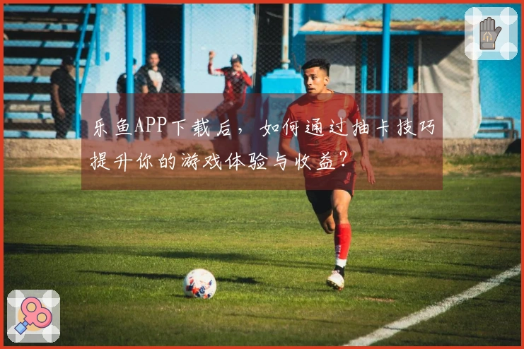 乐鱼APP下载后，如何通过抽卡技巧提升你的游戏体验与收益？