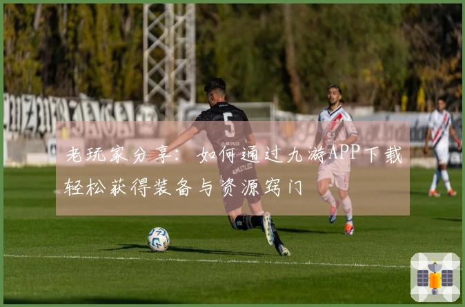 老玩家分享：如何通过九游APP下载轻松获得装备与资源窍门