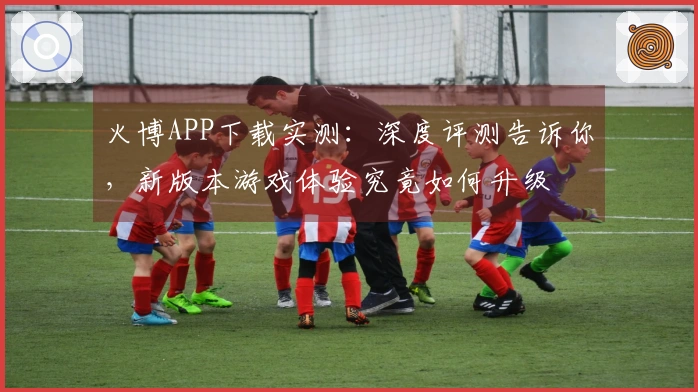 火博APP下载实测：深度评测告诉你，新版本游戏体验究竟如何升级