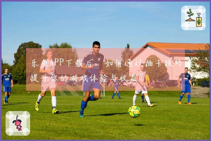 乐鱼APP下载后，如何通过抽卡技巧提升你的游戏体验与收益？