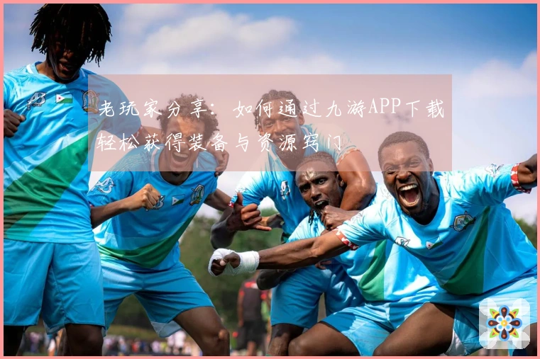 老玩家分享：如何通过九游APP下载轻松获得装备与资源窍门