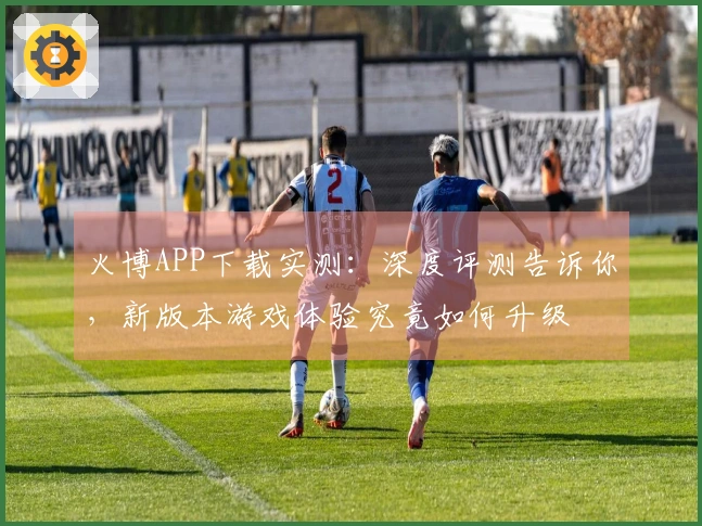 火博APP下载实测:深度评测告诉你,新版本游戏体验究竟如何升级