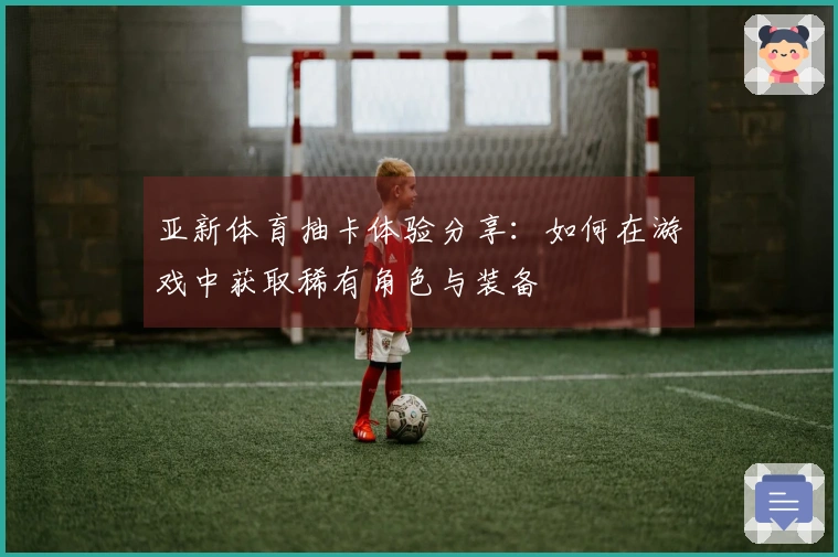 亚新体育抽卡体验分享：如何在游戏中获取稀有角色与装备