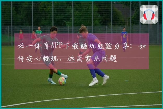 必一体育APP下载避坑经验分享：如何安心畅玩，远离常见问题