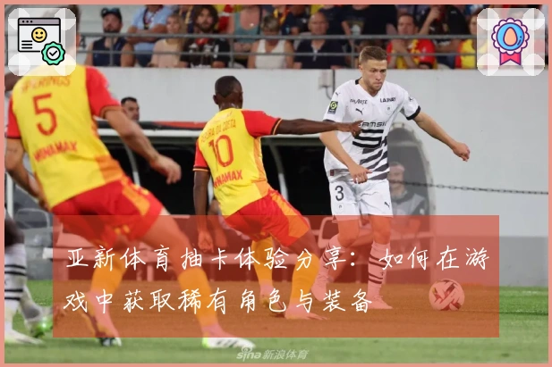 亚新体育抽卡体验分享：如何在游戏中获取稀有角色与装备